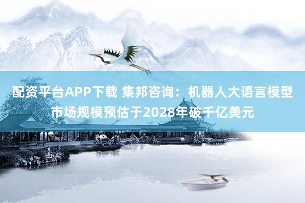 配資平臺(tái)APP下載 集邦咨詢：機(jī)器人大語(yǔ)言模型市場(chǎng)規(guī)模預(yù)估于2028年破千億美元