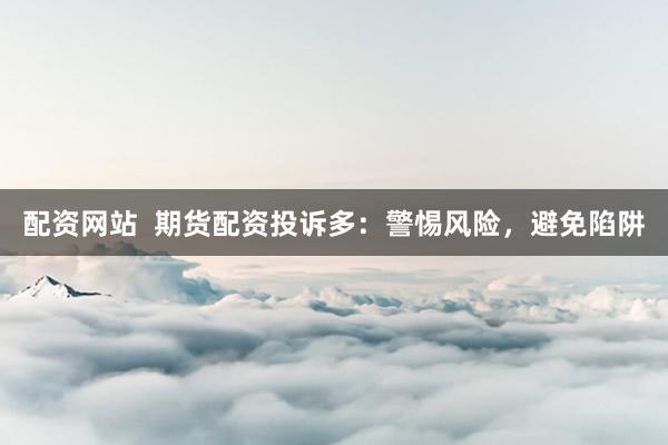 配資網(wǎng)站  期貨配資投訴多：警惕風(fēng)險，避免陷阱