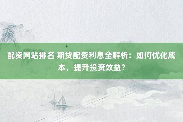 配資網(wǎng)站排名 期貨配資利息全解析：如何優(yōu)化成本，提升投資效益？