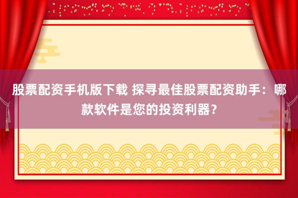 股票配資手機(jī)版下載 探尋最佳股票配資助手：哪款軟件是您的投資利器？