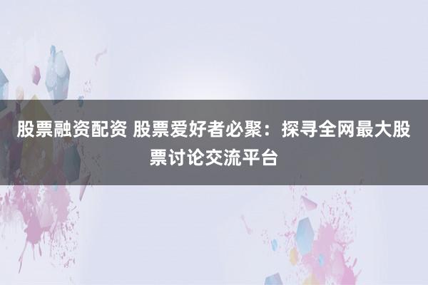 股票融資配資 股票愛好者必聚：探尋全網(wǎng)最大股票討論交流平臺(tái)