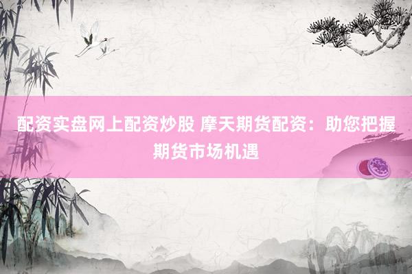 配資實盤網(wǎng)上配資炒股 摩天期貨配資：助您把握期貨市場機遇