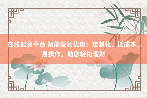 在線配資平臺 智能投顧優(yōu)勢：定制化、低成本、易操作，助您輕松理財