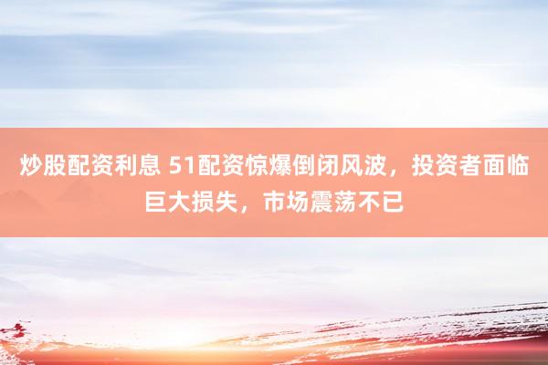 炒股配資利息 51配資驚爆倒閉風(fēng)波，投資者面臨巨大損失，市場(chǎng)震蕩不已