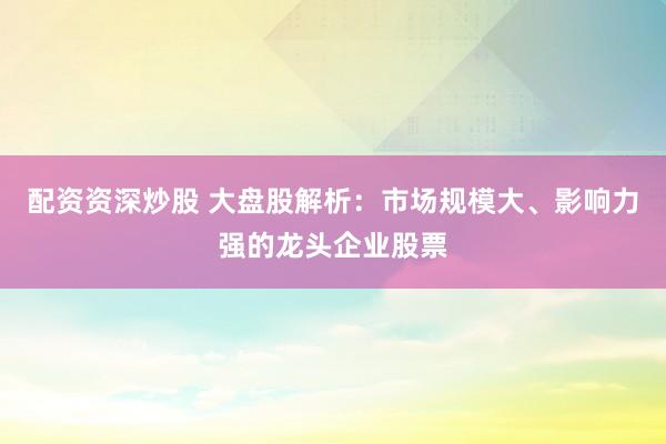 配資資深炒股 大盤股解析：市場規(guī)模大、影響力強的龍頭企業(yè)股票