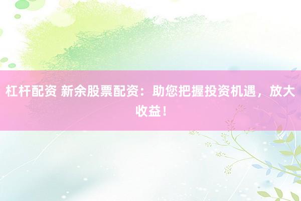 杠桿配資 新余股票配資：助您把握投資機遇，放大收益！