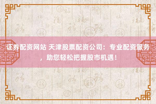 證券配資網(wǎng)站 天津股票配資公司：專業(yè)配資服務(wù)，助您輕松把握股市機(jī)遇！