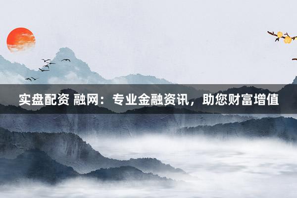 實(shí)盤(pán)配資 融網(wǎng)：專(zhuān)業(yè)金融資訊，助您財(cái)富增值