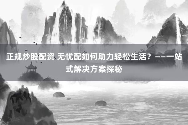 正規(guī)炒股配資 無憂配如何助力輕松生活？——一站式解決方案探秘