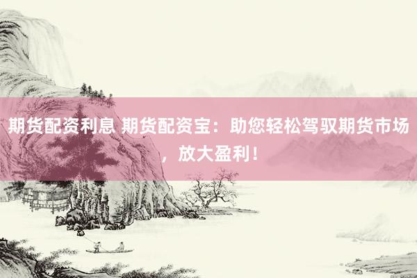 期貨配資利息 期貨配資寶：助您輕松駕馭期貨市場，放大盈利！