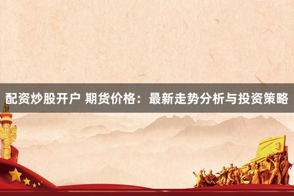 配資炒股開戶 期貨價格：最新走勢分析與投資策略