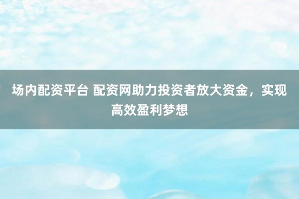 場內(nèi)配資平臺 配資網(wǎng)助力投資者放大資金，實現(xiàn)高效盈利夢想