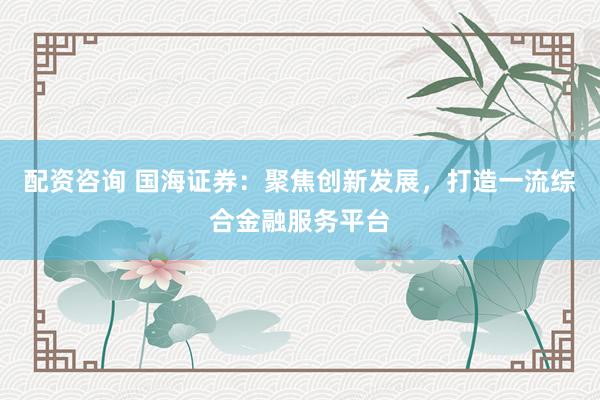 配資咨詢 國海證券：聚焦創(chuàng)新發(fā)展，打造一流綜合金融服務(wù)平臺(tái)