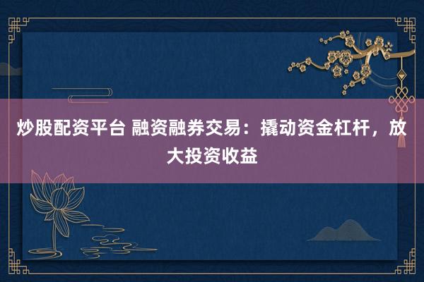 炒股配資平臺 融資融券交易：撬動資金杠桿，放大投資收益