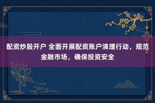 配資炒股開戶 全面開展配資賬戶清理行動，規(guī)范金融市場，確保投資安全