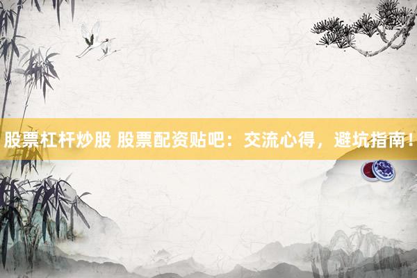 股票杠桿炒股 股票配資貼吧：交流心得，避坑指南！