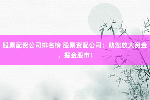 股票配資公司排名榜 股票資配公司：助您放大資金，掘金股市！