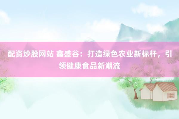 配資炒股網(wǎng)站 鑫盛谷：打造綠色農(nóng)業(yè)新標(biāo)桿，引領(lǐng)健康食品新潮流