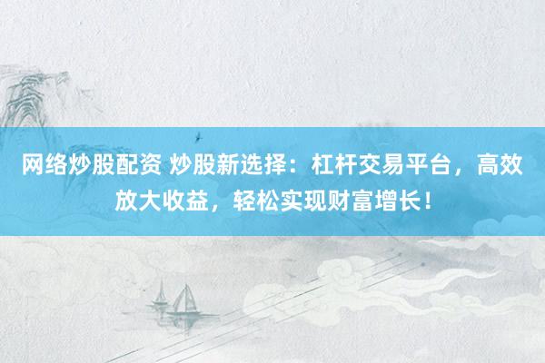 網(wǎng)絡(luò)炒股配資 炒股新選擇：杠桿交易平臺，高效放大收益，輕松實現(xiàn)財富增長！