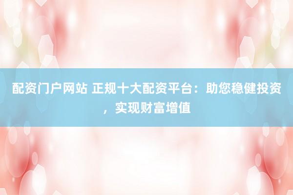配資門戶網(wǎng)站 正規(guī)十大配資平臺：助您穩(wěn)健投資，實現(xiàn)財富增值