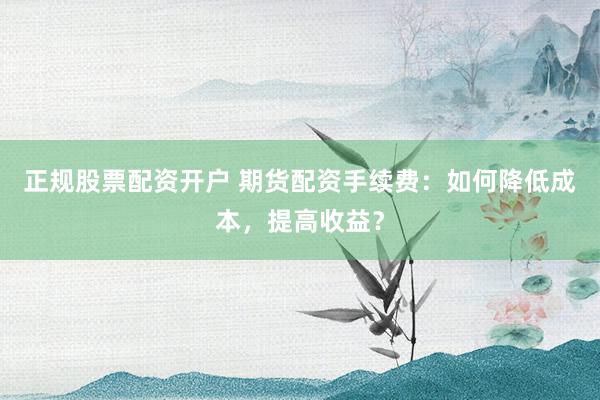 正規(guī)股票配資開戶 期貨配資手續(xù)費(fèi)：如何降低成本，提高收益？