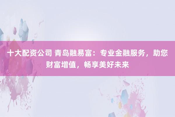 十大配資公司 青島融易富：專業(yè)金融服務(wù)，助您財(cái)富增值，暢享美好未來(lái)