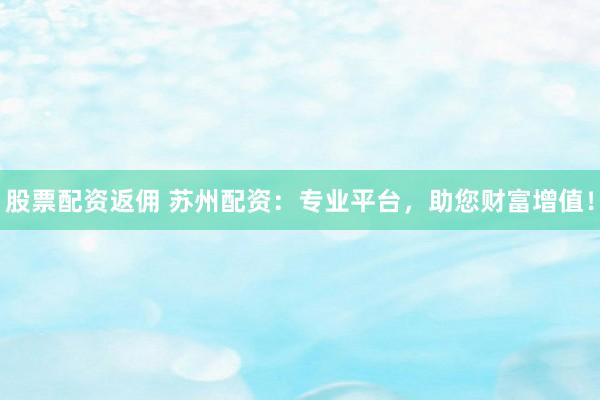 股票配資返傭 蘇州配資：專業(yè)平臺，助您財富增值！