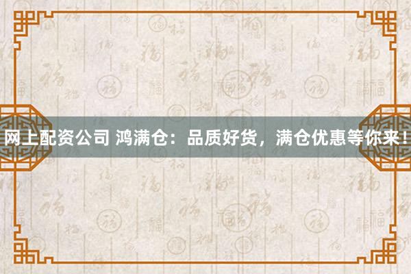 網(wǎng)上配資公司 鴻滿(mǎn)倉(cāng)：品質(zhì)好貨，滿(mǎn)倉(cāng)優(yōu)惠等你來(lái)！