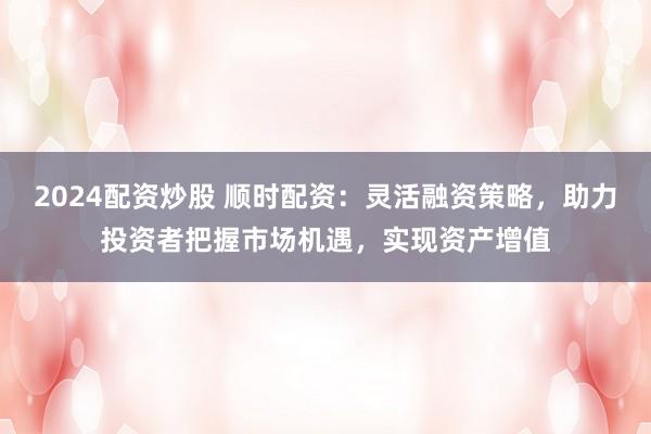 2024配資炒股 順時配資：靈活融資策略，助力投資者把握市場機遇，實現(xiàn)資產(chǎn)增值