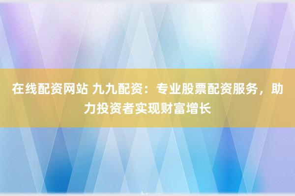 在線配資網(wǎng)站 九九配資：專業(yè)股票配資服務，助力投資者實現(xiàn)財富增長
