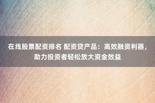 在線股票配資排名 配資貸產品：高效融資利器，助力投資者輕松放大資金效益