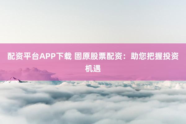 配資平臺(tái)APP下載 固原股票配資：助您把握投資機(jī)遇