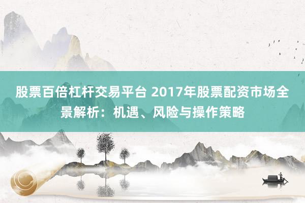 股票百倍杠桿交易平臺 2017年股票配資市場全景解析：機遇、風險與操作策略
