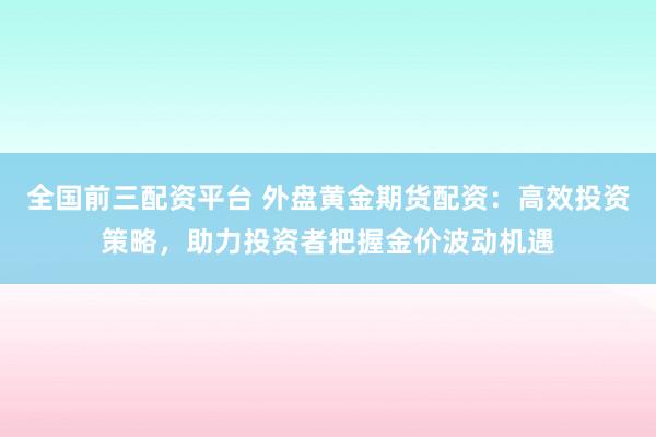 全國(guó)前三配資平臺(tái) 外盤(pán)黃金期貨配資：高效投資策略，助力投資者把握金價(jià)波動(dòng)機(jī)遇