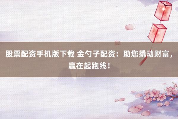 股票配資手機版下載 金勺子配資：助您撬動財富，贏在起跑線！