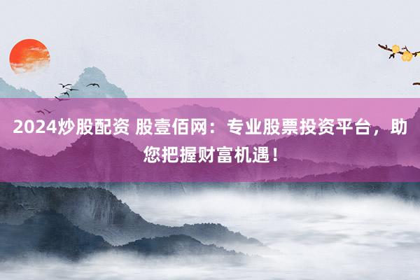 2024炒股配資 股壹佰網(wǎng)：專業(yè)股票投資平臺，助您把握財富機遇！