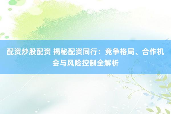配資炒股配資 揭秘配資同行：競(jìng)爭(zhēng)格局、合作機(jī)會(huì)與風(fēng)險(xiǎn)控制全解析