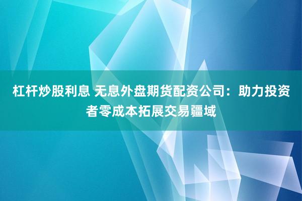 杠桿炒股利息 無息外盤期貨配資公司：助力投資者零成本拓展交易疆域