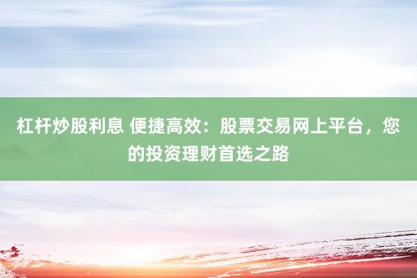 杠桿炒股利息 便捷高效：股票交易網(wǎng)上平臺(tái)，您的投資理財(cái)首選之路