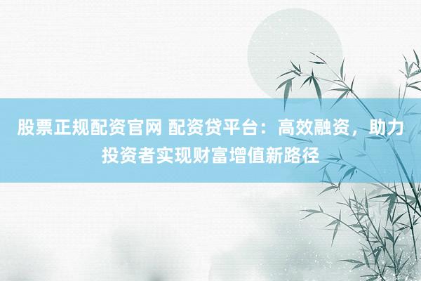 股票正規(guī)配資官網(wǎng) 配資貸平臺：高效融資，助力投資者實現(xiàn)財富增值新路徑
