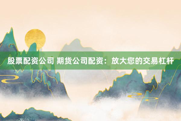 股票配資公司 期貨公司配資：放大您的交易杠桿