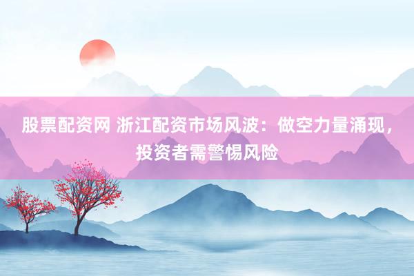 股票配資網(wǎng) 浙江配資市場風(fēng)波：做空力量涌現(xiàn)，投資者需警惕風(fēng)險