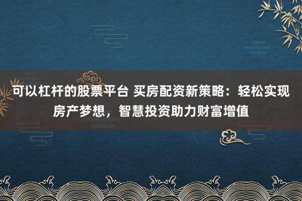 可以杠桿的股票平臺 買房配資新策略：輕松實現(xiàn)房產(chǎn)夢想，智慧投資助力財富增值
