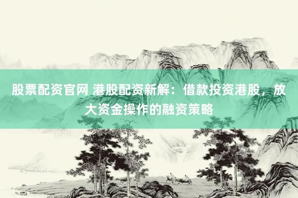 股票配資官網(wǎng) 港股配資新解：借款投資港股，放大資金操作的融資策略