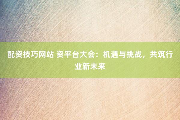 配資技巧網(wǎng)站 資平臺大會：機遇與挑戰(zhàn)，共筑行業(yè)新未來