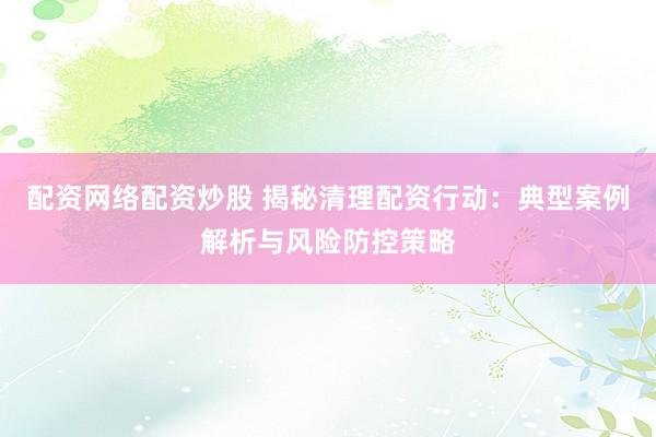 配資網(wǎng)絡配資炒股 揭秘清理配資行動：典型案例解析與風險防控策略