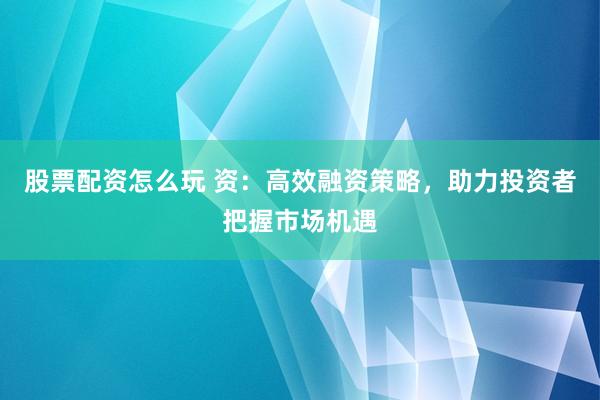 股票配資怎么玩 資：高效融資策略，助力投資者把握市場機遇