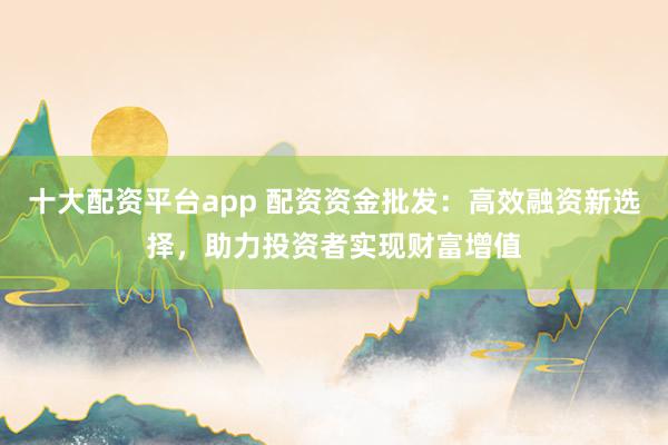 十大配資平臺app 配資資金批發(fā)：高效融資新選擇，助力投資者實現財富增值