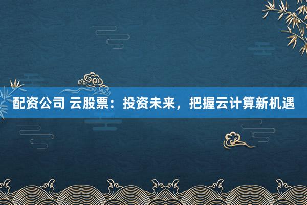 配資公司 云股票：投資未來，把握云計算新機(jī)遇