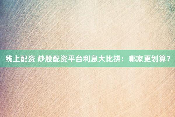 線上配資 炒股配資平臺利息大比拼：哪家更劃算？